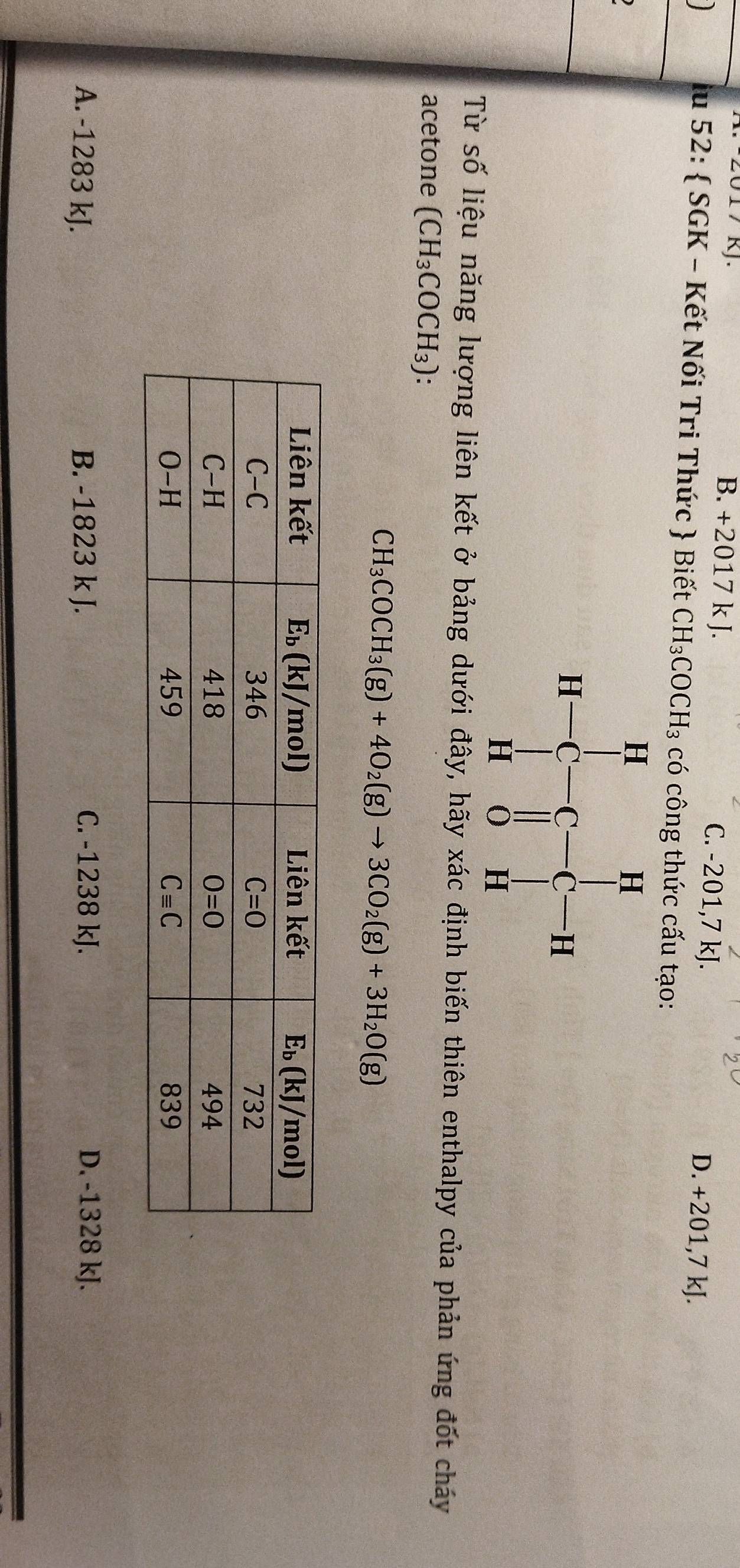 2017 kJ. B. +2017 k J. C. -201,7 kJ. D. +201,7 kJ.
lu 52:  SGK - Kết Nối Tri Thức  Biết CH_3COCH_3 có công thức cấu tạo:
Từ số liệu năng lượng liên kết ở bảng dưới đây, hãy xác định biến thiên enthalpy của phản ứng đốt cháy
acetone (CH_3COCH_3)
CH_3COCH_3(g)+4O_2(g)to 3CO_2(g)+3H_2O(g)
A. -1283 kJ. B. -1823 k J. C. -1238 kJ. D. -1328 kJ.