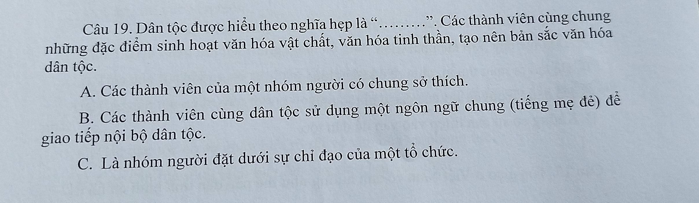 Dân tộc được hiểu theo nghĩa hẹp là “...”. Các thành viên cùng chung
những đặc điểm sinh hoạt văn hóa vật chất, văn hóa tinh thần, tạo nên bản sắc văn hóa
dân tộc.
A. Các thành viên của một nhóm người có chung sở thích.
B. Các thành viên cùng dân tộc sử dụng một ngôn ngữ chung (tiếng mẹ đẻ) để
giao tiếp nội bộ dân tộc.
C. Là nhóm người đặt dưới sự chỉ đạo của một tổ chức.