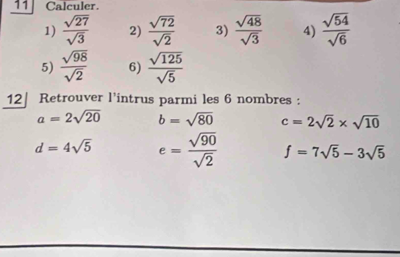 Calculer. 
1)  sqrt(27)/sqrt(3)  2)  sqrt(72)/sqrt(2)  3)  sqrt(48)/sqrt(3)  4)  sqrt(54)/sqrt(6) 
5)  sqrt(98)/sqrt(2)  6)  sqrt(125)/sqrt(5) 
12| Retrouver l’intrus parmi les 6 nombres :
a=2sqrt(20)
b=sqrt(80)
c=2sqrt(2)* sqrt(10)
d=4sqrt(5)
e= sqrt(90)/sqrt(2) 
f=7sqrt(5)-3sqrt(5)