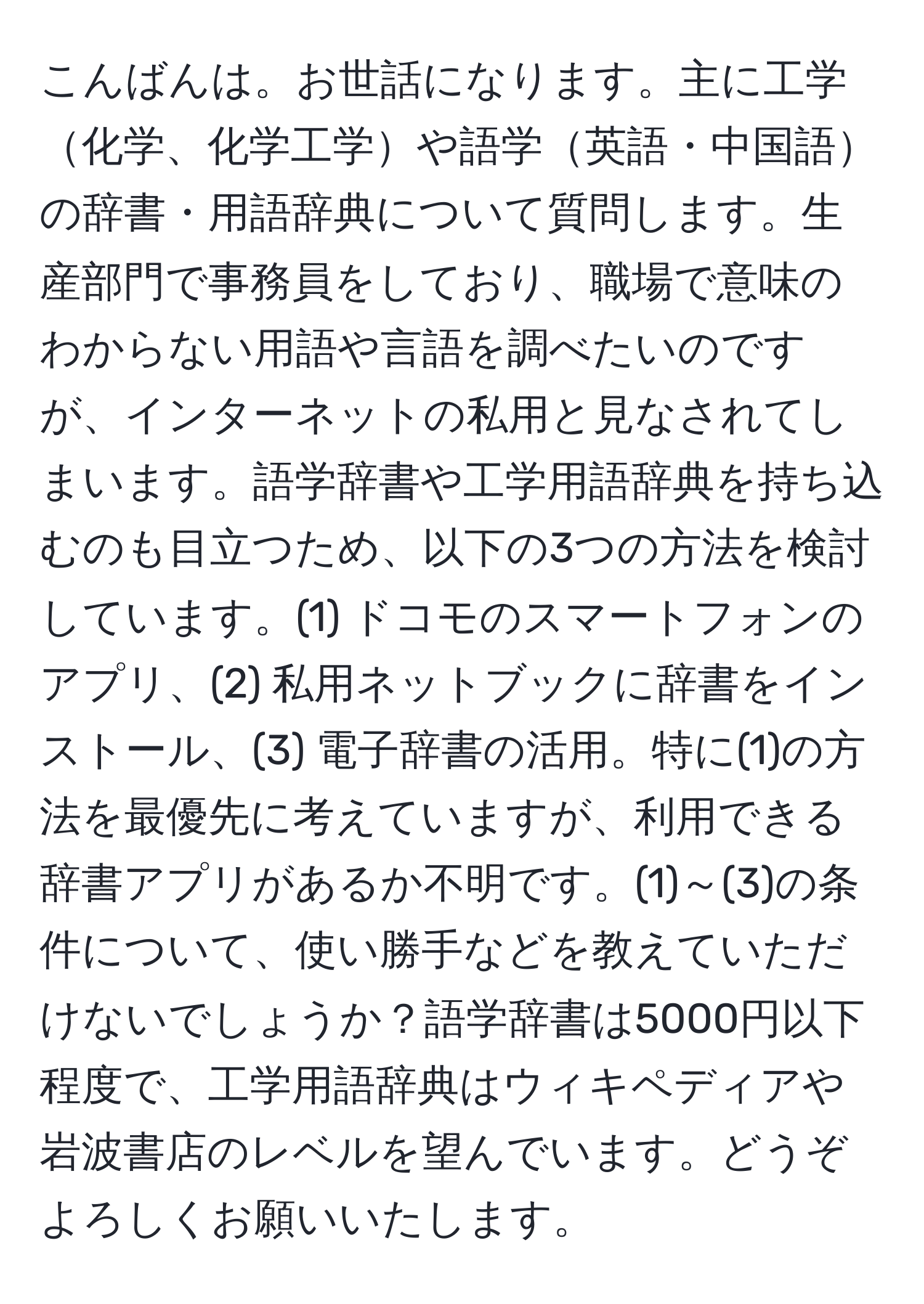 こんばんは。お世話になります。主に工学化学、化学工学や語学英語・中国語の辞書・用語辞典について質問します。生産部門で事務員をしており、職場で意味のわからない用語や言語を調べたいのですが、インターネットの私用と見なされてしまいます。語学辞書や工学用語辞典を持ち込むのも目立つため、以下の3つの方法を検討しています。(1) ドコモのスマートフォンのアプリ、(2) 私用ネットブックに辞書をインストール、(3) 電子辞書の活用。特に(1)の方法を最優先に考えていますが、利用できる辞書アプリがあるか不明です。(1)～(3)の条件について、使い勝手などを教えていただけないでしょうか？語学辞書は5000円以下程度で、工学用語辞典はウィキペディアや岩波書店のレベルを望んでいます。どうぞよろしくお願いいたします。