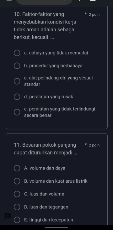 Faktor-faktor yang 2 poin
menyebabkan kondisi kerja
tidak aman adalah sebagai
berikut, kecuali ....
a. cahaya yang tidak memadai
b. prosedur yang berbahaya
c. alat pelindung diri yang sesuai
standar
d. peralatan yang rusak
e. peralatan yang tidak terlindungi
secara benar
11. Besaran pokok panjang 2 poin
dapat diturunkan menjadi ...
A. volume dan daya
B. volume dan kuat arus listrik
C. luas dan volume
D. luas dan tegangan
E. tinggi dan kecepatan