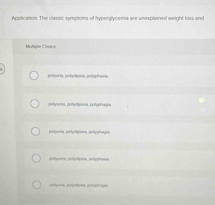 Application: The classic symptoms of hyperglycemia are unexplained weight loss and
Multiple Choice
1
polyuria, polydipsia, polyphasia.
polyurea, polydipsea, polyphagia.
polyuria, polydipsea, polyphagia.
polyurea, polydipsia, polyphasia.
polyuria, polydipsia, polyphagia.