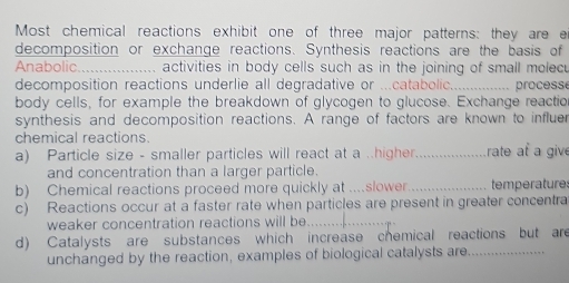 Most chemical reactions exhibit one of three major patterns: they are e 
decomposition or exchange reactions. Synthesis reactions are the basis of 
Anabolic_ ... activities in body cells such as in the joining of small molec 
decomposition reactions underlie all degradative or ...catabolic._ processe 
body cells, for example the breakdown of glycogen to glucose. Exchange reactio 
synthesis and decomposition reactions. A range of factors are known to influer 
chemical reactions. 
a) Particle size - smaller particles will react at a ..higher_ rate af a give 
and concentration than a larger particle. 
b) Chemical reactions proceed more quickly at ....slower. _temperatures 
c) Reactions occur at a faster rate when particles are present in greater concentra 
weaker concentration reactions will be_ 
d) Catalysts are substances which increase chemical reactions but are 
unchanged by the reaction, examples of biological catalysts are_