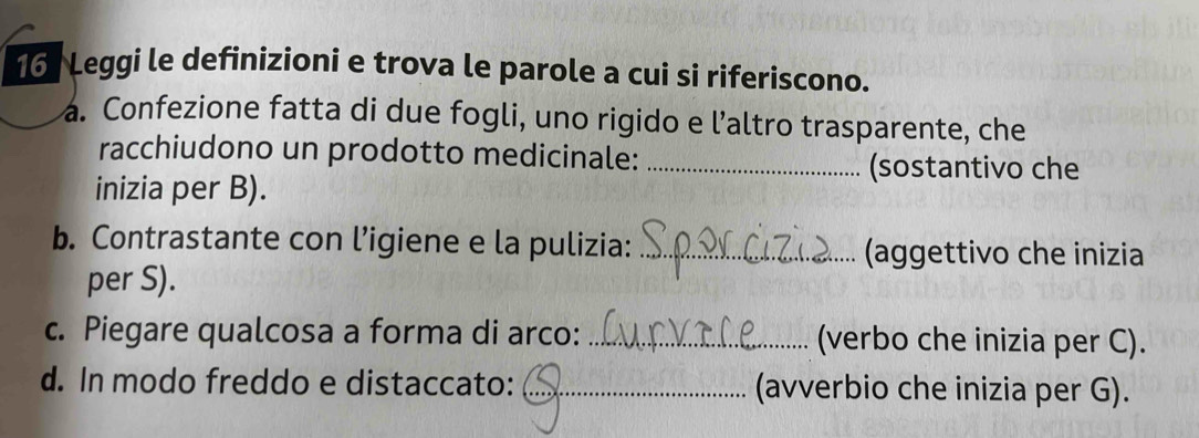 Leggi le definizioni e trova le parole a cui si riferiscono. 
a. Confezione fatta di due fogli, uno rigido e l’altro trasparente, che 
racchiudono un prodotto medicinale:_ 
(sostantivo che 
inizia per B). 
b. Contrastante con l’igiene e la pulizia:_ 
(aggettivo che inizia 
per S). 
c. Piegare qualcosa a forma di arco: _(verbo che inizia per C). 
d. In modo freddo e distaccato: _(avverbio che inizia per G).