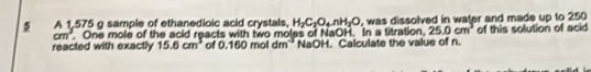 A 1,575 g sample of ethanedioic acid crystals, H_2C_2O_4nH_2O , was dissolved in water and made up to 250
cm^3 One mole of the acid reacts with two moles of NaOH. In a titration, 25.0cm^3 of this solution of acid 
reacted with exactly 15.6cm^3 of 2.160 D mol dr n' NaOH. Calculate the value of n.