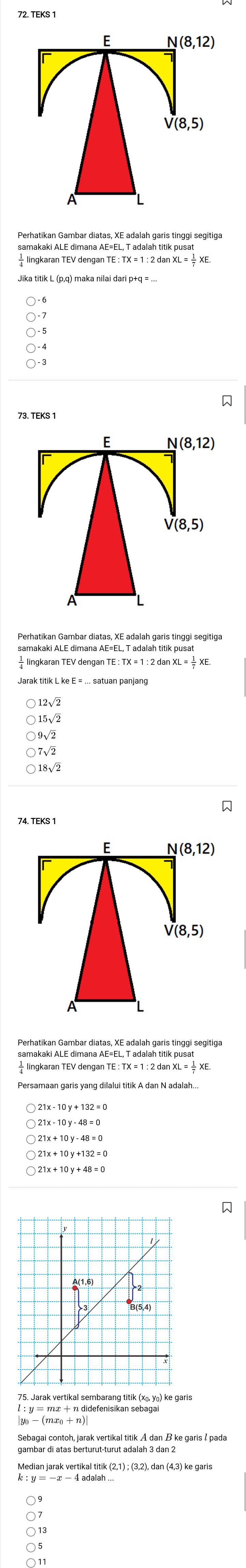 TEKS 1
E N(8,12)
V(8,5)
samakaki ALE dimana AE=EL, T adalah titik pusat
TE:TX=1:2danXL= 1/7 XE.

F V(8,12)
V(8,5)
A
Perhatikan Gambar diatas, XE adalah garis tinggi segitiga
E:TX=1:2danXL= 1/7 
15√2
9√2
) 7√2
18√2

74. TEKS 1
E N(8,12)
V(8,5)
Perhatikan Gambar diatas, XE adalah garis tinggi segitiga
lingkaran TEV deng ganTE:TX=1:2danXL=frac 1XE.

|y_0-(mx_0+n)|
Sebagai contoh, jarak vertikal titik A dan B ke garis & pada
Median jarak vertikal titik (2,1); (3,2), dan (4,3) ke garis