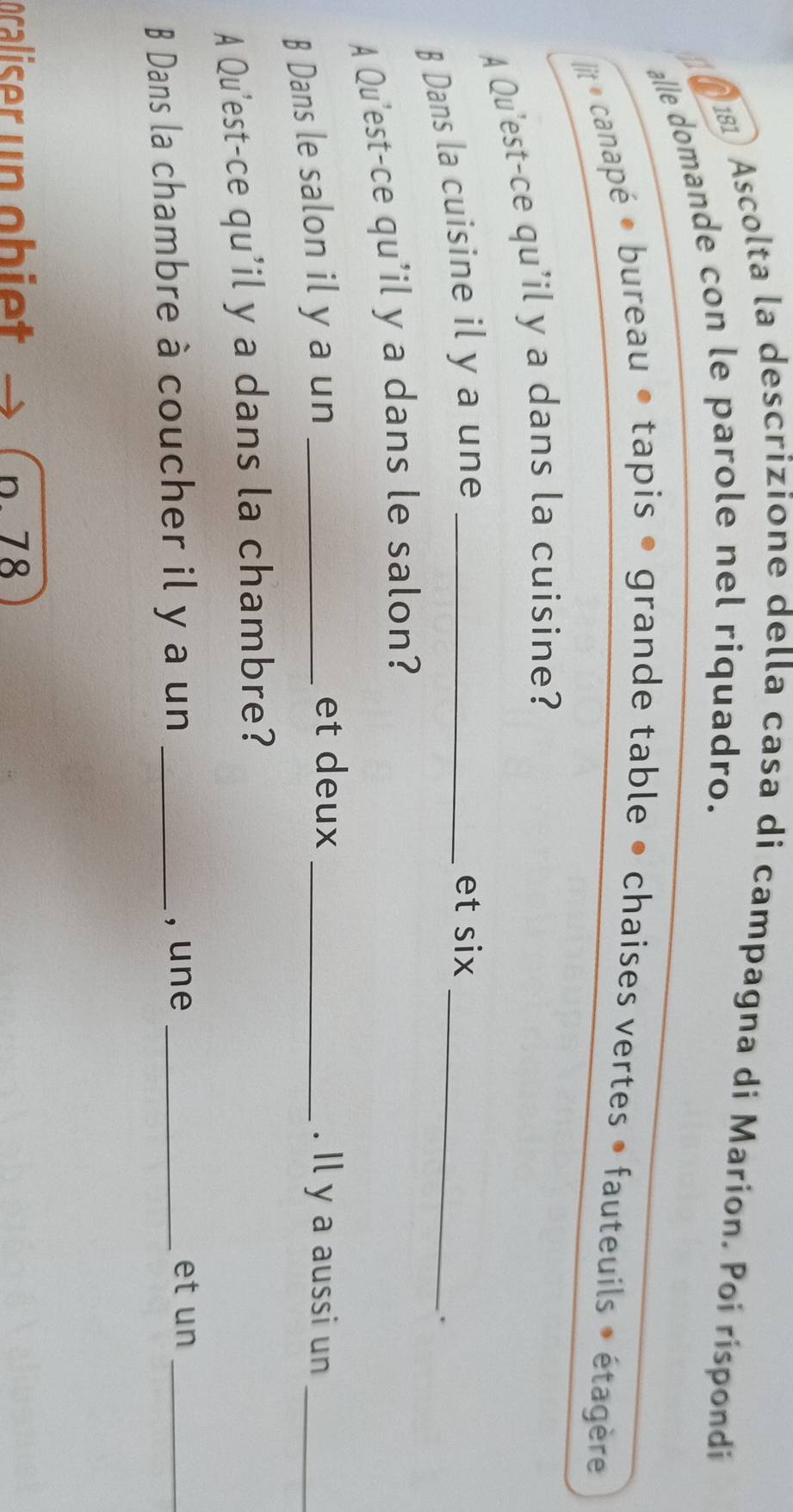 Ascolta la descrizione della casa di campagna di Marion. Poi rispondi 
alle domande con le parole nel riquadro. 
 it canapé • bureau • tapis • grande table • chaises vertes • fauteuils » étagère 
A Qu'est-ce qu'il y a dans la cuisine? 
B Dans la cuisine il y a une_ 
_ 
et six 
. 
A Qu'est-ce qu'il y a dans le salon? 
B Dans le salon il y a un_ 
et deux _. Il y a aussi un_ 
A Qu'est-ce qu'il y a dans la chambre? 
B Dans la chambre à coucher il y a un _, une_ 
et un_ 
ocaliser un ob iet p. 78