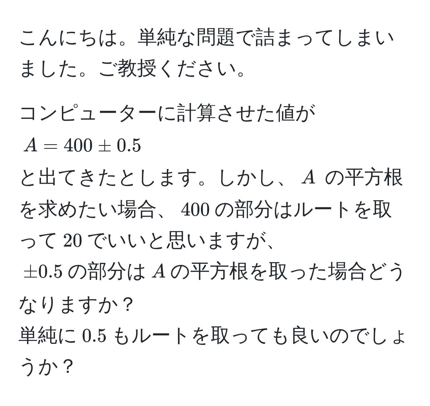 こんにちは。単純な問題で詰まってしまいました。ご教授ください。  

コンピューターに計算させた値が  
$A = 400 ± 0.5$  
と出てきたとします。しかし、$A$ の平方根を求めたい場合、$400$の部分はルートを取って$20$でいいと思いますが、  
$±0.5$の部分は$A$の平方根を取った場合どうなりますか？  
単純に$0.5$もルートを取っても良いのでしょうか？