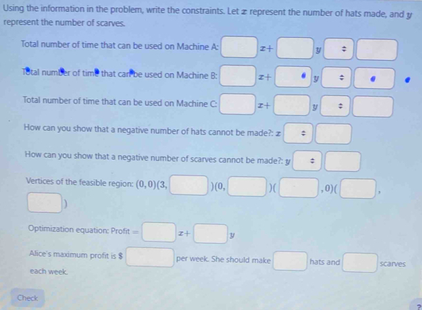 Using the information in the problem, write the constraints. Let z represent the number of hats made, and y
represent the number of scarves. 
Total number of time that can be used on Machine A: □ x+□ y□ = 
Total number of time that can be used on Machine B: □ x+□ y□ :□
Total number of time that can be used on Machine C: □ x+□ y□ :□
How can you show that a negative number of hats cannot be made?: x=□
How can you show that a negative number of scarves cannot be made?: y□ □
Vertices of the feasible region: (0,0)(3,□ )(0,□ )(□ ,0)(□ ,
□ )
Optimization equation: Profit =□ x+□ y
Alice's maximum profit is $ □ per week. She should make □ hats and □ scarves 
each week. 
Check 
?