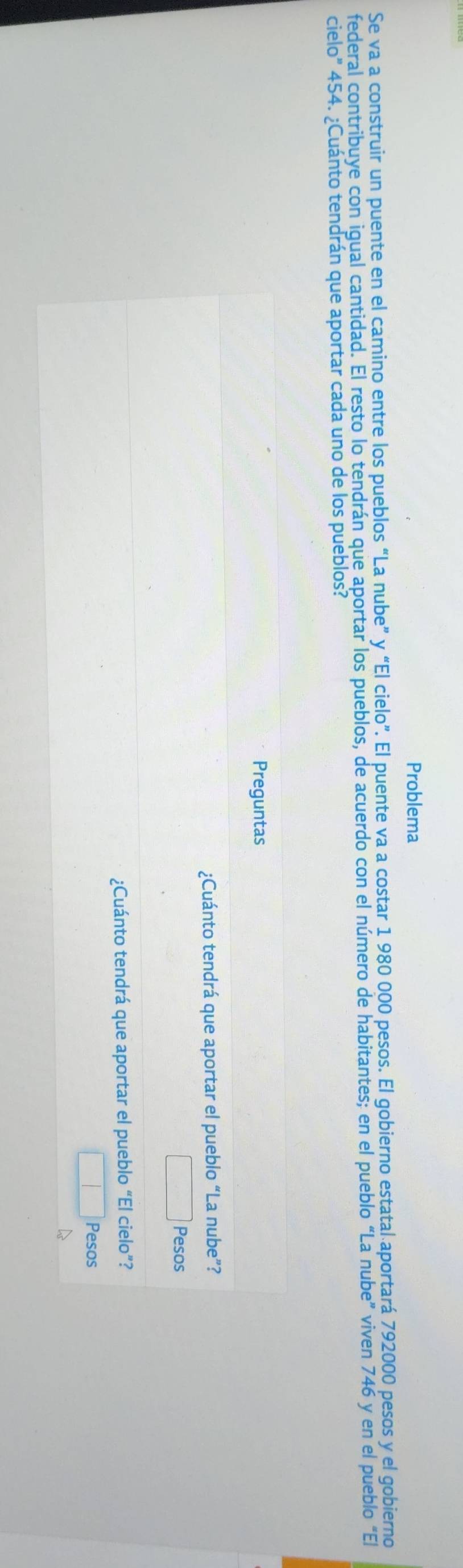 Problema 
Se va a construir un puente en el camino entre los pueblos “La nube” y “El cielo”. El puente va a costar 1 980 000 pesos. El gobierno estatal aportará 792000 pesos y el gobierno 
federal contribuye con igual cantidad. El resto lo tendrán que aportar los pueblos, de acuerdo con el número de habitantes; en el pueblo “La nube” viven 746 y en el pueblo "El 
cielo” 454. ¿Cuánto tendrán que aportar cada uno de los pueblos? 
Preguntas 
¿Cuánto tendrá que aportar el pueblo “La nube”? 
Pesos 
¿Cuánto tendrá que aportar el pueblo “El cielo”? 
Pesos