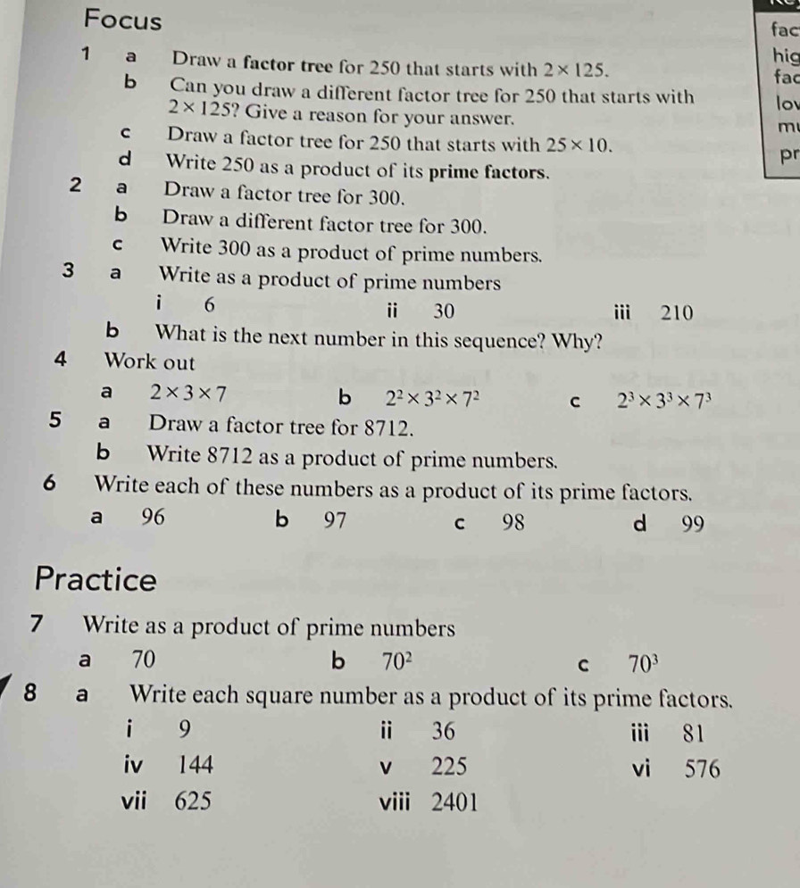 Focus 
fac 
hig 
1 a Draw a factor tree for 250 that starts with 2* 125. fac 
b Can you draw a different factor tree for 250 that starts with lo
2* 125 ? Give a reason for your answer. 
m 
c Draw a factor tree for 250 that starts with 25* 10. 
pr 
d Write 250 as a product of its prime factors. 
2 a Draw a factor tree for 300. 
b Draw a different factor tree for 300. 
c Write 300 as a product of prime numbers. 
3 a Write as a product of prime numbers 
i 6 ⅱ 30 i 210
b What is the next number in this sequence? Why? 
4 Work out 
a 2* 3* 7
b 2^2* 3^2* 7^2 C 2^3* 3^3* 7^3
5 a Draw a factor tree for 8712. 
b Write 8712 as a product of prime numbers. 
6 Write each of these numbers as a product of its prime factors. 
a 96 b 97 c 98 d 99
Practice 
7 Write as a product of prime numbers 
a 70 b 70^2 C 70^3
8 a Write each square number as a product of its prime factors. 
i 9 ⅱ 36 ⅲ 81
iv 144 v 225 vi 576
vii 625 viii 2401