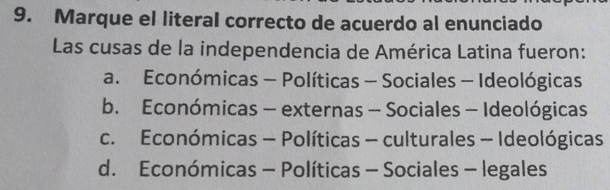 Marque el literal correcto de acuerdo al enunciado
Las cusas de la independencia de América Latina fueron:
a. Económicas - Políticas - Sociales - Ideológicas
b. Económicas - externas - Sociales - Ideológicas
c. Económicas - Políticas - culturales - Ideológicas
d. Económicas - Políticas - Sociales - legales