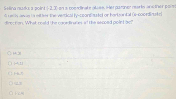 Selina marks a point (-2,3) on a coordinate plane. Her partner marks another point
4 units away in either the vertical (y-coordinate) or horizontal (x-coordinate)
direction. What could the coordinates of the second point be?
(4,3)
(-4,1)
(-6,7)
(2,3)
(-2,4)