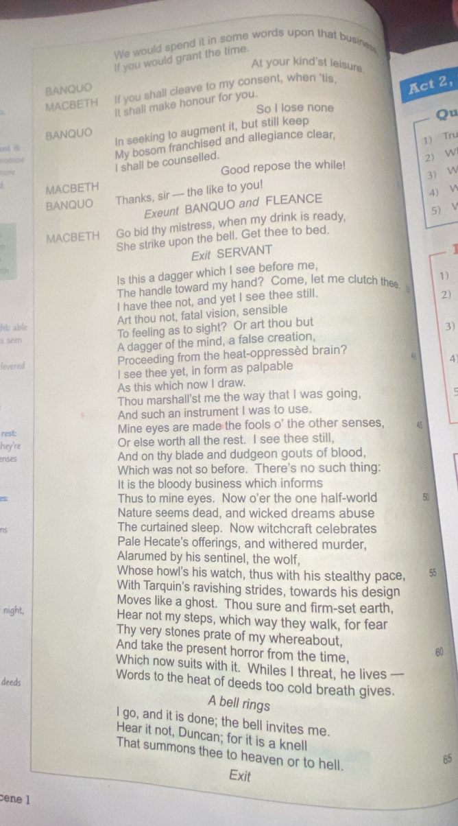 We would spend it in some words upon that busines,
If you would grant the time.
At your kind'st leisure
BANQUO
MACBETH If you shall cleave to my consent, when 'tis.
Act 2,
it shall make honour for you.
So I lose none
Qu
BANQUO
snt ib In seeking to augment it, but still keep
1 Tru
romise
My bosom franchised and allegiance clear.
2) W
nore
I shall be counselled.
Good repose the while!
3 W
MACBETH
BANQUO Thanks, sir --- the like to you!
4) V
Exeunt BANQUO and FLEANCE
5) V
MACBETH Go bid thy mistress, when my drink is ready,
She strike upon the bell. Get thee to bed.
Exit SERVANT
|
Is this a dagger which I see before me,
The handle toward my hand? Come, let me clutch thee. 1)
I have thee not, and yet I see thee still.
2)
Art thou not, fatal vision, sensible
h able 3)
s seen To feeling as to sight? Or art thou but
A dagger of the mind, a false creation,
fevered Proceeding from the heat-oppressèd brain?
I see thee yet, in form as palpable 4
As this which now I draw.
Thou marshall'st me the way that I was going,
5
And such an instrument I was to use.
rest: Mine eyes are made the fools o' the other senses, 45
hey're Or else worth all the rest. I see thee still,
nses And on thy blade and dudgeon gouts of blood,
Which was not so before. There's no such thing:
It is the bloody business which informs
5 Thus to mine eyes. Now o'er the one half-world 50
Nature seems dead, and wicked dreams abuse
ns
The curtained sleep. Now witchcraft celebrates
Pale Hecate's offerings, and withered murder,
Alarumed by his sentinel, the wolf,
Whose howl's his watch, thus with his stealthy pace, 55
With Tarquin's ravishing strides, towards his design
Moves like a ghost. Thou sure and firm-set earth,
night,
Hear not my steps, which way they walk, for fear
Thy very stones prate of my whereabout,
And take the present horror from the time,
60
Which now suits with it. Whiles I threat, he lives —
deeds
Words to the heat of deeds too cold breath gives.
A bell rings
I go, and it is done; the bell invites me.
Hear it not, Duncan; for it is a knell
That summons thee to heaven or to hell.
65
Exit
cene 1