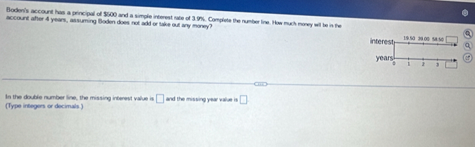 Boden's account has a principal of $500 and a simple interest rate of 3.9%. Complete the number line. How much meney will be in the 
account after 4 years, assuming Boden does not add or take out any money? 
interest 19.50 39.00 58.50
years
。 i 2 3
In the double number line, the missing interest value is □ and the missing year value is □ 
(Type integers or decimals.)