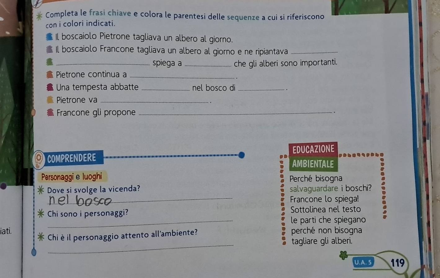 Completa le frasi chiave e colora le parentesi delle sequenze a cui si riferiscono 
con i colori indicati. 
Il boscaiolo Pietrone tagliava un albero al giorno. 
Il boscaiolo Francone tagliava un albero al giorno e ne ripiantava_ 
_spiega a _che gli alberi sono importanti. 
Pietrone continua a_ 
Una tempesta abbatte _nel bosco di_ 
Pietrone va_ 
Francone gli propone_ 
. 
EDUCAZIONE 
COMPRENDERE 
AMBIENTALE 
Personaggie luoghi Perché bisogna 
Dove si svolge la vicenda? salvaguardare i boschi? 
_Francone lo spiega! 
Chi sono i personaggi? Sottolinea nel testo 
_ le parti che spiegano 
iati. perché non bisogna 
_ 
Chi èil personaggio attento all'ambiente? 
tagliare gli alberi. 
U.A. 5 119