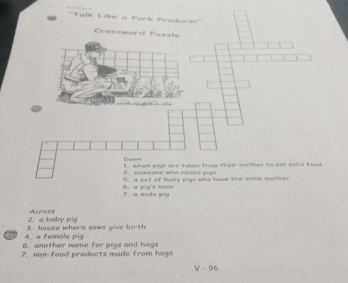 1 
''Talk Like a Pork Producer'' 
Crossword Puzzle 
Down 
1. when pigs are taken from their mother to eat solid food 
2. someone who raises pigs 
5. a set of baby pigs who have the same mother 
6. a pig's nose 
7. a male pig 
Across 
2. a baby pig 
3. house where sows give birth 
4. a female pig 
6. another name for pigs and hogs 
7. non-food products made from hogs
V-96