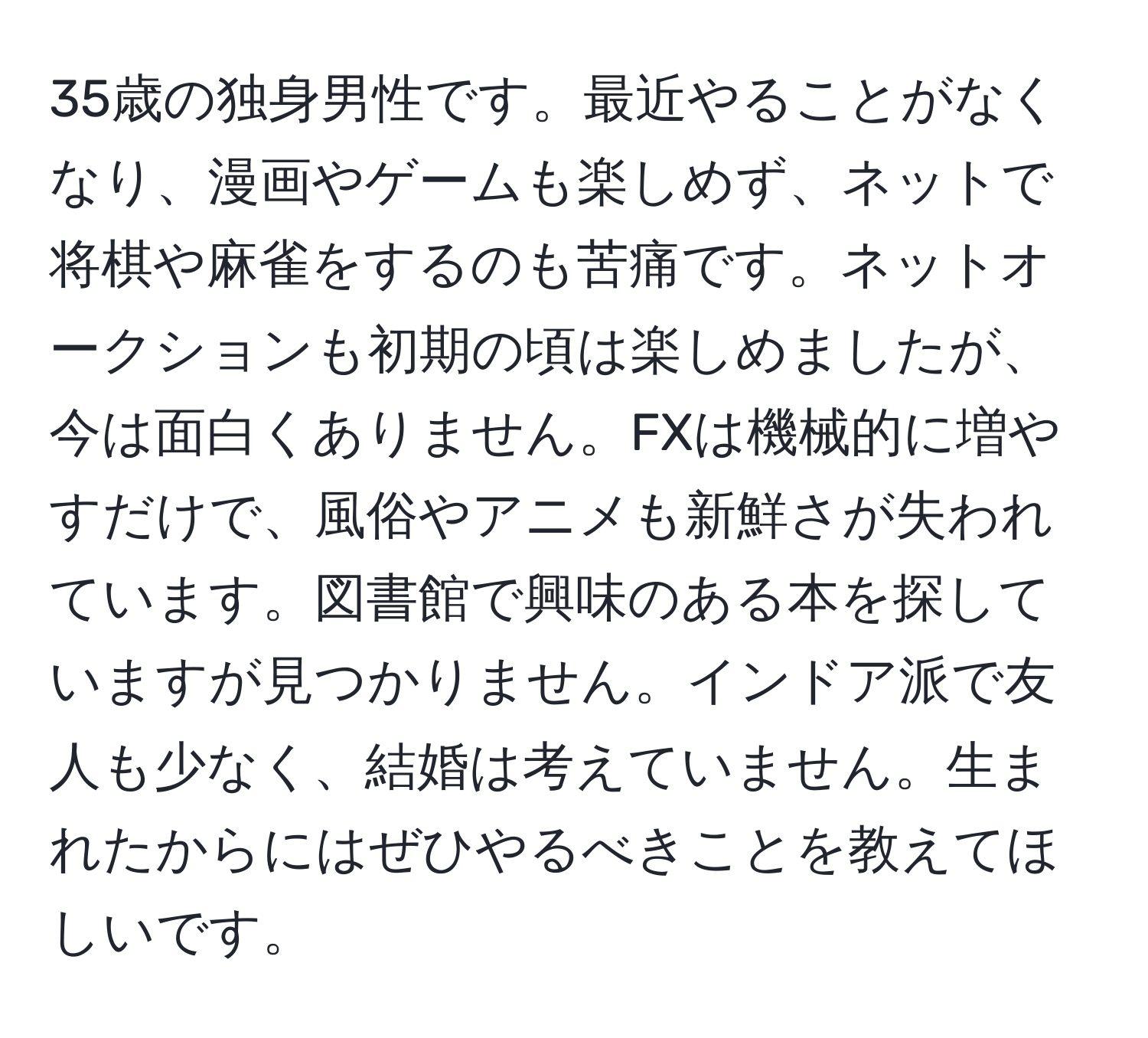 35歳の独身男性です。最近やることがなくなり、漫画やゲームも楽しめず、ネットで将棋や麻雀をするのも苦痛です。ネットオークションも初期の頃は楽しめましたが、今は面白くありません。FXは機械的に増やすだけで、風俗やアニメも新鮮さが失われています。図書館で興味のある本を探していますが見つかりません。インドア派で友人も少なく、結婚は考えていません。生まれたからにはぜひやるべきことを教えてほしいです。