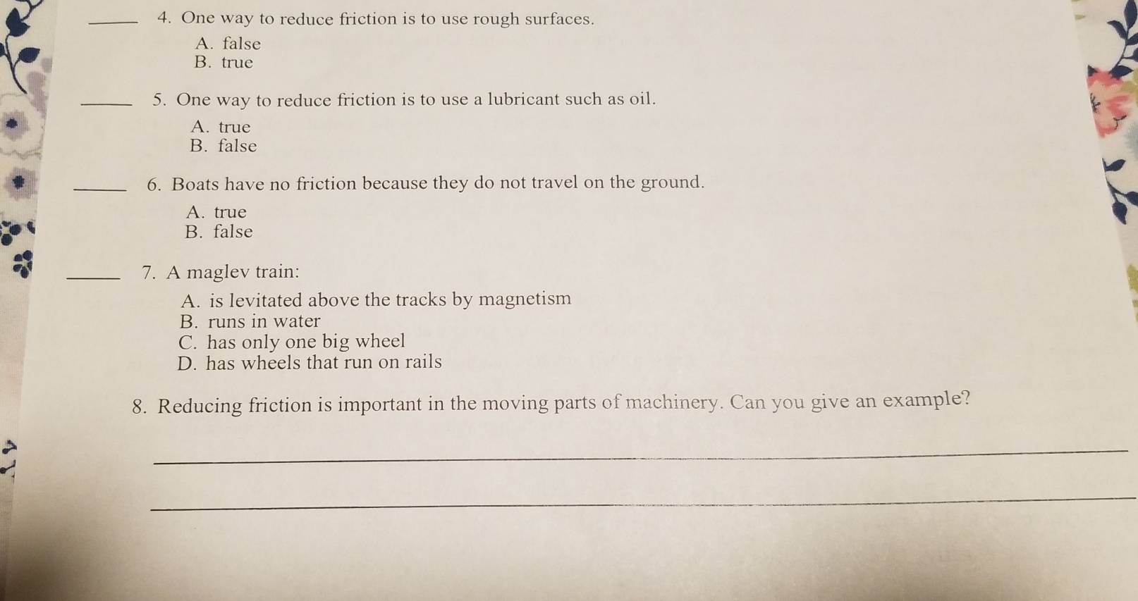 One way to reduce friction is to use rough surfaces.
A. false
B. true
_5. One way to reduce friction is to use a lubricant such as oil.
A. true
B. false
_6. Boats have no friction because they do not travel on the ground.
A. true
B. false
_7. A maglev train:
A. is levitated above the tracks by magnetism
B. runs in water
C. has only one big wheel
D. has wheels that run on rails
8. Reducing friction is important in the moving parts of machinery. Can you give an example?
_
_