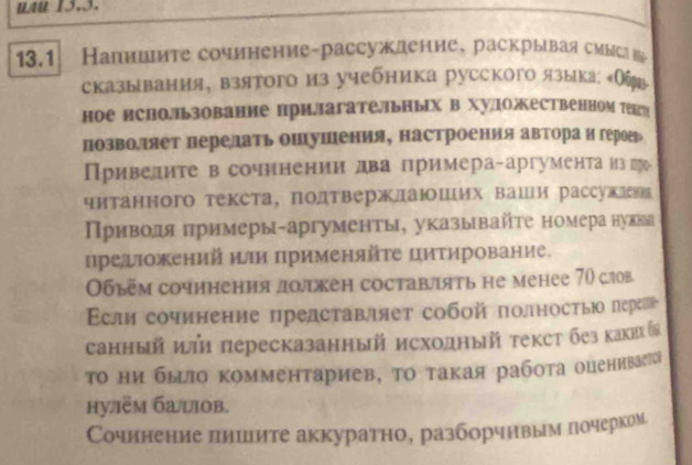 UAU 13.3.
13.1 Напншите сочинение-рассуждение, раскрываясмысв
сказывания, взятого из учебника русского языка Обт
ное нсполルьзование прилагательных в хуложественном текгр
позволяет перелать ошушения, настроенияавтора и герогр
Привелите в сочинении два примера-аргумента из ла-
читанного текста, подтвержлаюших ваши рассужлеки
Πриводя πримеры-аргументы, указывайτе номера нувва
преожений или πрименяйτе цитирование.
Οбъем сочинения долкен составлять не менее 70 слов.
сли сочинение представляет собοй полностьыюо переш
санный иі пересказанный исходный текст без каких⩽
Τо ни бьло комментариев, το такая рабοта оцениваеа
hу.ём башов.
Сочинение лииите аккуратно, разборчнвым почерком