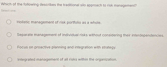 Which of the following describes the traditional silo approach to risk management?
Select one:
Holistic management of risk portfolio as a whole.
Separate management of individual risks without considering their interdependencies.
Focus on proactive planning and integration with strategy.
Integrated management of all risks within the organization.