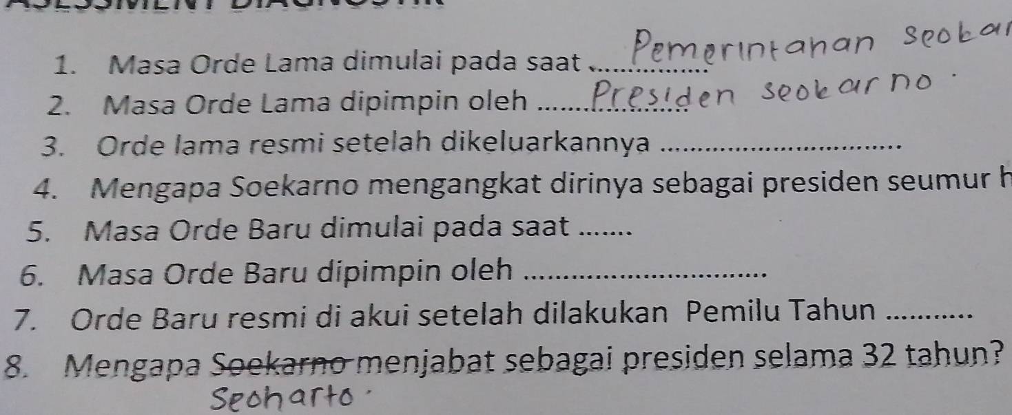 Masa Orde Lama dimulai pada saat_ 
2. Masa Orde Lama dipimpin oleh_ 
3. Orde lama resmi setelah dikeluarkannya_ 
4. Mengapa Soekarno mengangkat dirinya sebagai presiden seumur h 
5. Masa Orde Baru dimulai pada saat_ 
6. Masa Orde Baru dipimpin oleh_ 
7. Orde Baru resmi di akui setelah dilakukan Pemilu Tahun_ 
8. Mengapa Soekarno menjabat sebagai presiden selama 32 tahun?