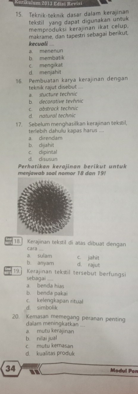 Kurikulum 2013 Edisi Revísi
15. Teknik-teknik dasar dalam kerajinan
tekstil yang dapat digunakan untuk
memproduksi kerajinan ikat celup,
makrame, dan tapestri sebagai berikut,
kecuali ....
a. menenun
b. membatik
c. mengikat
d. menjahit
16. Pembuatan karya kerajinan dengan
teknik rajut disebut ,...
a stucture technic
b decorative tevhnic
c. abstrack technic
d. natural technic
17. Sebelum menghasilkan kerajinan tekstil,
terlebih dahulu kapas harus ....
a. direndam
b. dijahit
c. dipintal
d. disusun
Perhatikan kerajinan berikut untuk
menjawab soal nomor 18 dan 19!
OTS 18. Kerajinan tekstil di atas dibuat dengan
cara ....
a. sulam c. jahit
b. anyam d. rajut
ons 19. Kerajinan tekstil tersebut berfungsi
sebagai ....
a. benda hias
b. benda pakai
c. kelengkapan ritual
d. simbolik
20. Kemasan memegang peranan penting
dalam meningkatkan ....
a. mutu kerajinan
b. nilai jual
c. mutu kemasan
d. kualitas produk
34 Modul Pen