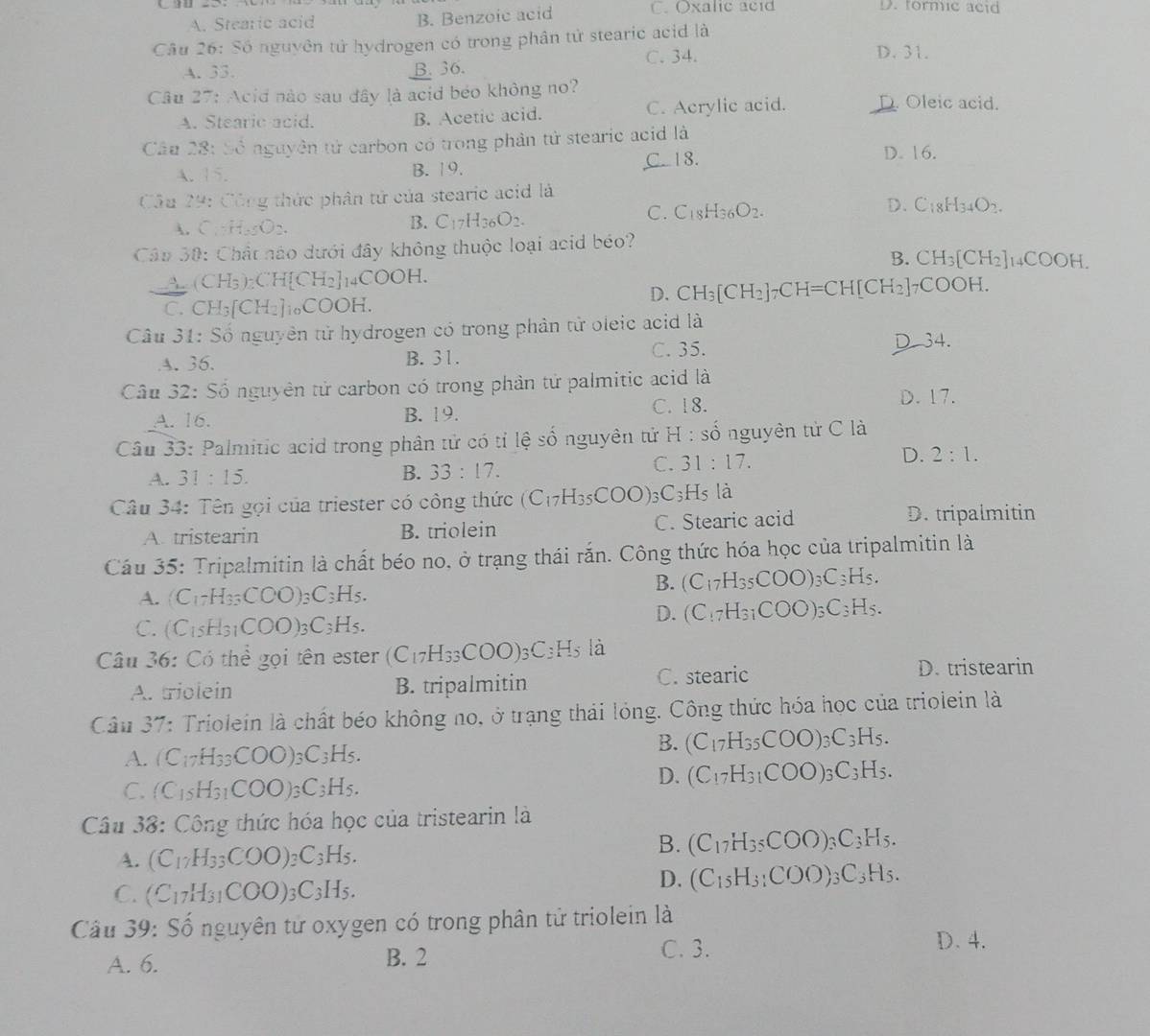 A. Stearic acid B. Benzoic acid C. Oxalic acid
D. formic acid
Câu 26: Số nguyên tử hydrogen có trong phân tử stearic acid là
A. 33. B. 36. C. 34.
D. 31.
Câu 27: Acid nào sau đây là acid béo không no? D. Oleic acid.
A. Stearic acid. B. Acetic acid. C. Acrylic acid.
Câu 28: 50° nguyên tử carbon có trong phần tử stearic acid là
A. sqrt(8) B. 19.
C. 18. D. 16.
Cầu 29: Công thức phân tử của stearic acid là
C. C_18H_36O_2.
D. C:_18H_34O_2.
. C.H_2SO_2.
B. C_17H_36O_2.
Câu 30: Chất nào dưới đây không thuộc loại acid béo?
B. CH_3[CH_2]_14COOH.
CH_3)_2CH[CH_2]_14COOH.
C. CH_3[CH_2] _10COOH.
D. CH_3[CH_2]_7CH=CH[CH_2] 7C OOH.
Câu 3 1:Sdelta nguyên tử hydrogen có trong phản tử oleic acid là
A. 36. B. 31. C. 35. D 34.
Câu 32: Số nguyên tử carbon có trong phần tử palmitic acid là
C. 18. D. 17.
A. 16. B. 19.
Câu 33: Palmitic acid trong phân tử có tỉ lệ số nguyên tử H:shat o nguyên tử C là
A. 31:15. B. 33:17.
C. 31:17.
D. 2:1.
Câu 34: Tên gọi của triester có công thức (C_17H_35COO)_3C_3H_5 là
A. tristearin B. triolein C. Stearic acid
D. tripalmitin
Cầu 35: Tripalmitin là chất béo no, ở trạng thái rắn. Công thức hóa học của tripalmitin là
A. (C_17H_33COO)_3C_3H_5.
B. (C_17H_35COO)_3C_3H_5.
C. (C_15H_31COO)_3C_3H_5.
D. (C_17H_31COO)_3C_3H_5.
Câu 36: Có thể gọi tên ester (C_17H_33COO)_3C_3H_5 là
A. triolein B. tripalmitin C. stearic D. tristearin
Câu 37: Triolein là chất béo không no, ở trạng thái lỏng. Công thức hóa học của triolein là
A. (C_17H_33COO)_3C_3H_5.
B. (C_17H_35COO) C_3H_5.
C. (C_15H_31COO)_3C_3H_5.
D. (C_17H_31COO) _3C_3H_5.
Câu 38: Công thức hóa học của tristearin là
A. (C_17H_33COO)_3C_3H_5.
B. (C_17H_35COO)_3C_3H_5.
C. (C_17H_31COO)_3C_3H_5.
D. (C_15H_31COO)_3C_3H_5.
Câu 39: Số nguyên tử oxygen có trong phân tử triolein là
C. 3.
A. 6. B. 2 D.4.