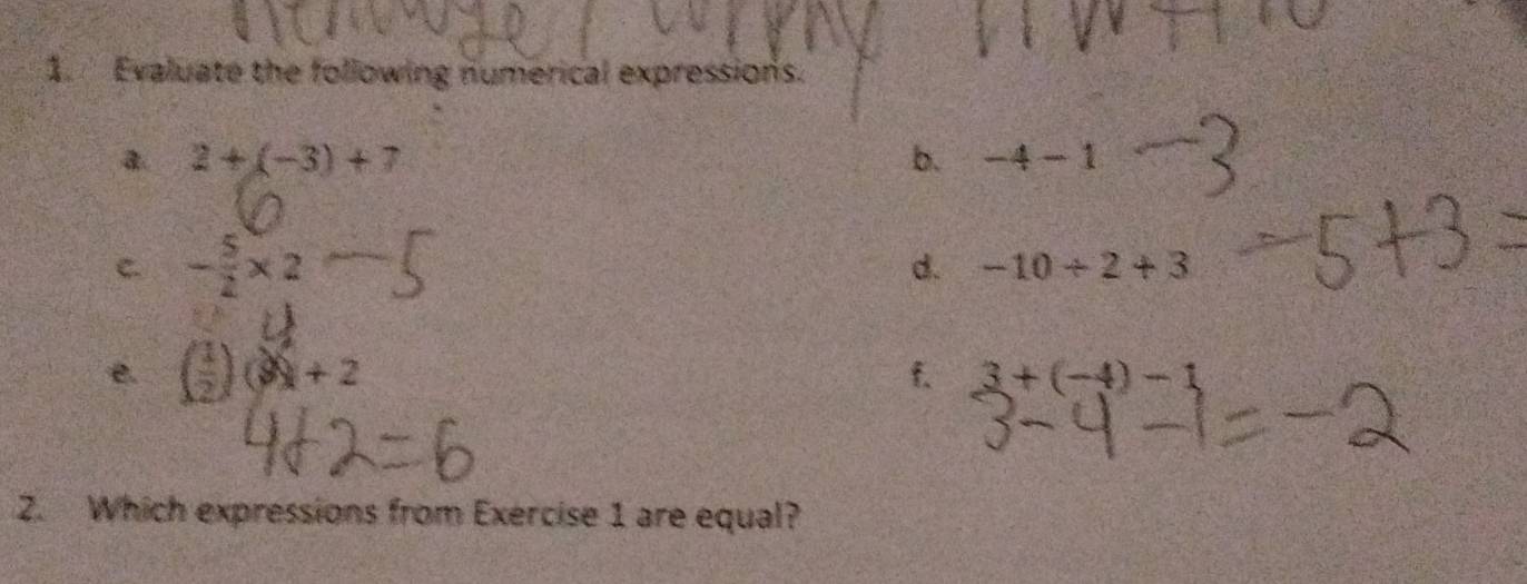 Evaluate the following numerical expressions. 
a. 2+(-3)+7 b. -4-1
C. - 5/2 * 2
d. -10/ 2+3. ( 1/2 )(3)+2
f. 3+(-4)-1
2. Which expressions from Exercise 1 are equal?