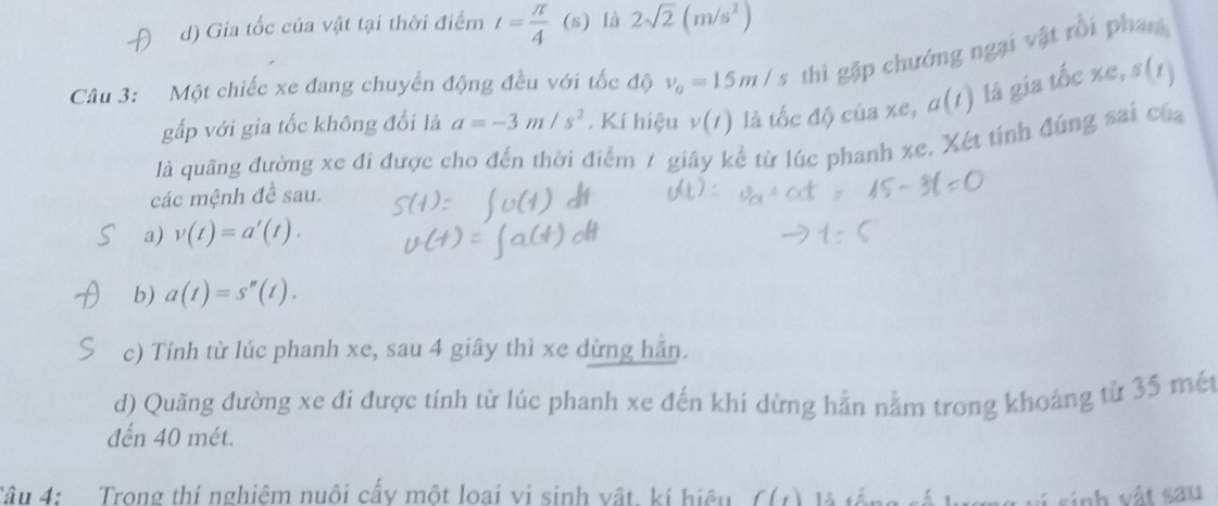 d) Gia tốc của vật tại thời điểm t= π /4  1 (s) là 2sqrt(2)(m/s^2)
Câu 3: Một chiếc xe đang chuyển động đều với tốc độ v_0=15m/s thi gặp chướng ngại vật rồi phan
gấp với gia tốc không đổi là a=-3m/s^2. Kí hiệu v(t) là tốc độ của xe, a(t) là gia tốc ∠ e ,s(1)
là quãng đường xe đi được cho đến thời điểm 7 giây kể từ lúc phanh xe. Xét tính đúng sai của
các mệnh đề sau.
a) v(t)=a'(t). 
b) a(t)=s''(t). 
c) Tính từ lúc phanh xe, sau 4 giây thì xe dừng hẳn.
d) Quãng đường xe đi được tính từ lúc phanh xe đến khi dừng hản nằm trong khoảng từ 35 mé
đến 40 mét.
Tâu 4: Trong thí nghiệm nuôi cấy một loại vi sinh vật, kí hiệu f(t)
inh vật sau