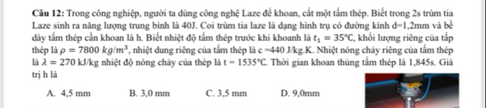 Trong công nghiệp, người ta dùng công nghệ Laze đề khoan, cắt một tấm thép. Biết trong 2s trùm tia
Laze sinh ra năng lượng trung bình là 40J. Coi trùm tia laze là dạng hình trụ có đường kính d=1,2mm và bể
dày tấm thép cần khoan là h. Biết nhiệt độ tấm thép trước khi khoanh là t_1=35°C :, khối lượng riêng của tấp
thép là rho =7800kg/m^3 , nhiệt dung riêng của tấm thép là c=440J/kg.K.. Nhiệt nóng chảy riêng của tấm thép
là lambda =270 kJ/kg nhiệt độ nóng chảy của thép là t=1535°C. Thời gian khoan thủng tấm thép là 1,845s. Giá
trị h là
A. 4,5 mm B. 3,0 mm C. 3,5 mm D. 9,0mm