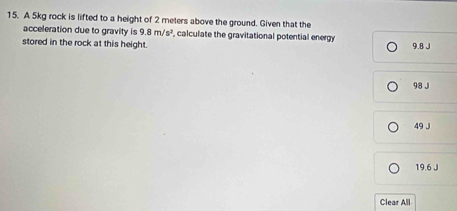 A 5kg rock is lifted to a height of 2 meters above the ground. Given that the
acceleration due to gravity is 9.8m/s^2 , calculate the gravitational potential energy
stored in the rock at this height. 9.8 J
98 J
49 J
19.6 J
Clear All