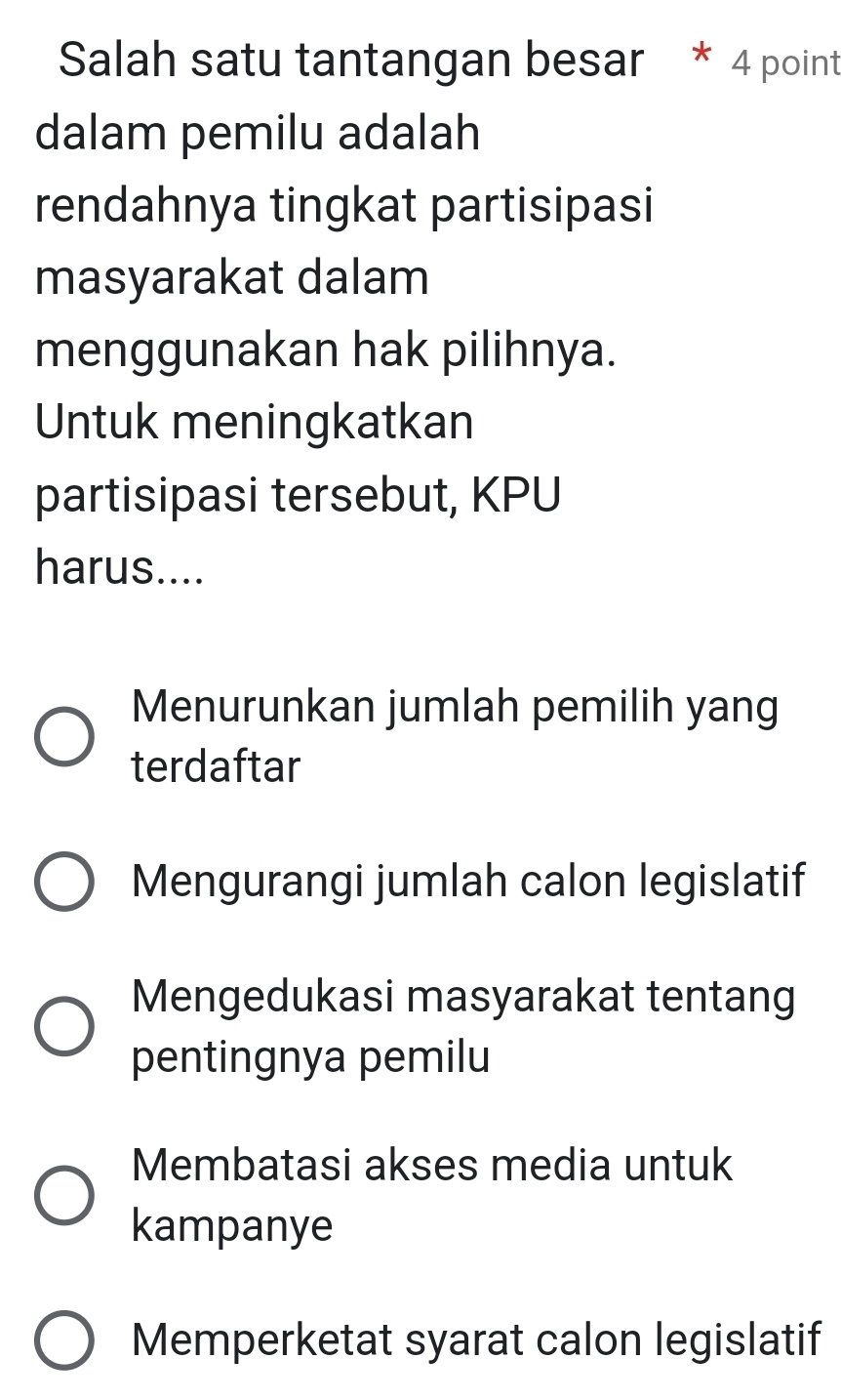 Salah satu tantangan besar * 4 point
dalam pemilu adalah
rendahnya tingkat partisipasi
masyarakat dalam
menggunakan hak pilihnya.
Untuk meningkatkan
partisipasi tersebut, KPU
harus....
Menurunkan jumlah pemilih yang
terdaftar
Mengurangi jumlah calon legislatif
Mengedukasi masyarakat tentang
pentingnya pemilu
Membatasi akses media untuk
kampanye
Memperketat syarat calon legislatif