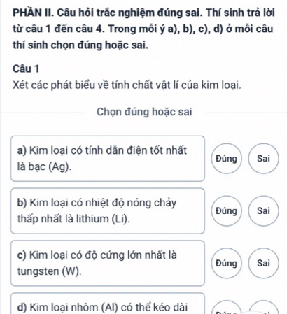 PHAN II. Câu hỏi trắc nghiệm đúng sai. Thí sinh trả lời 
từ câu 1 đến câu 4. Trong mỗi ý a), b), c), d) ở mỗi câu 
thí sinh chọn đúng hoặc sai. 
Câu 1 
Xét các phát biểu về tính chất vật lí của kim loại. 
Chọn đúng hoặc sai 
a) Kim loại có tính dẫn điện tốt nhất 
Đúng Sai 
là bạc (Ag). 
b) Kim loại có nhiệt độ nóng chảy Đúng Sai 
thấp nhất là lithium (Li). 
c) Kim loại có độ cứng lớn nhất là Đúng Sai 
tungsten (W). 
d) Kim loại nhôm (Al) có thể kéo dài