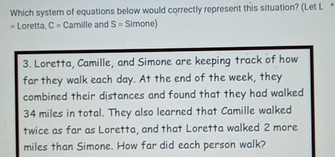 Which system of equations below would correctly represent this situation? (Let L * 
= Loretta, C= Camille and S= Simone) 
3. Loretta, Camille, and Simone are keeping track of how 
far they walk each day. At the end of the week, they 
combined their distances and found that they had walked
34 miles in total. They also learned that Camille walked 
twice as far as Loretta, and that Loretta walked 2 more
miles than Simone. How far did each person walk?