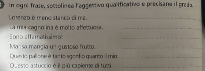 In ogni frase, sottolinea l’aggettivo qualificativo e precisane il grado. 
Lorenzo è meno stanco di me._ 
La mia cagnolina è molto affettuosa._ 
Sono affamatissimo! 
_ 
Marisa mangia un gustoso frutto._ 
Questo pallone è tanto sgonfio quanto il mio._ 
Questo astuccio è il più capiente di tutti._