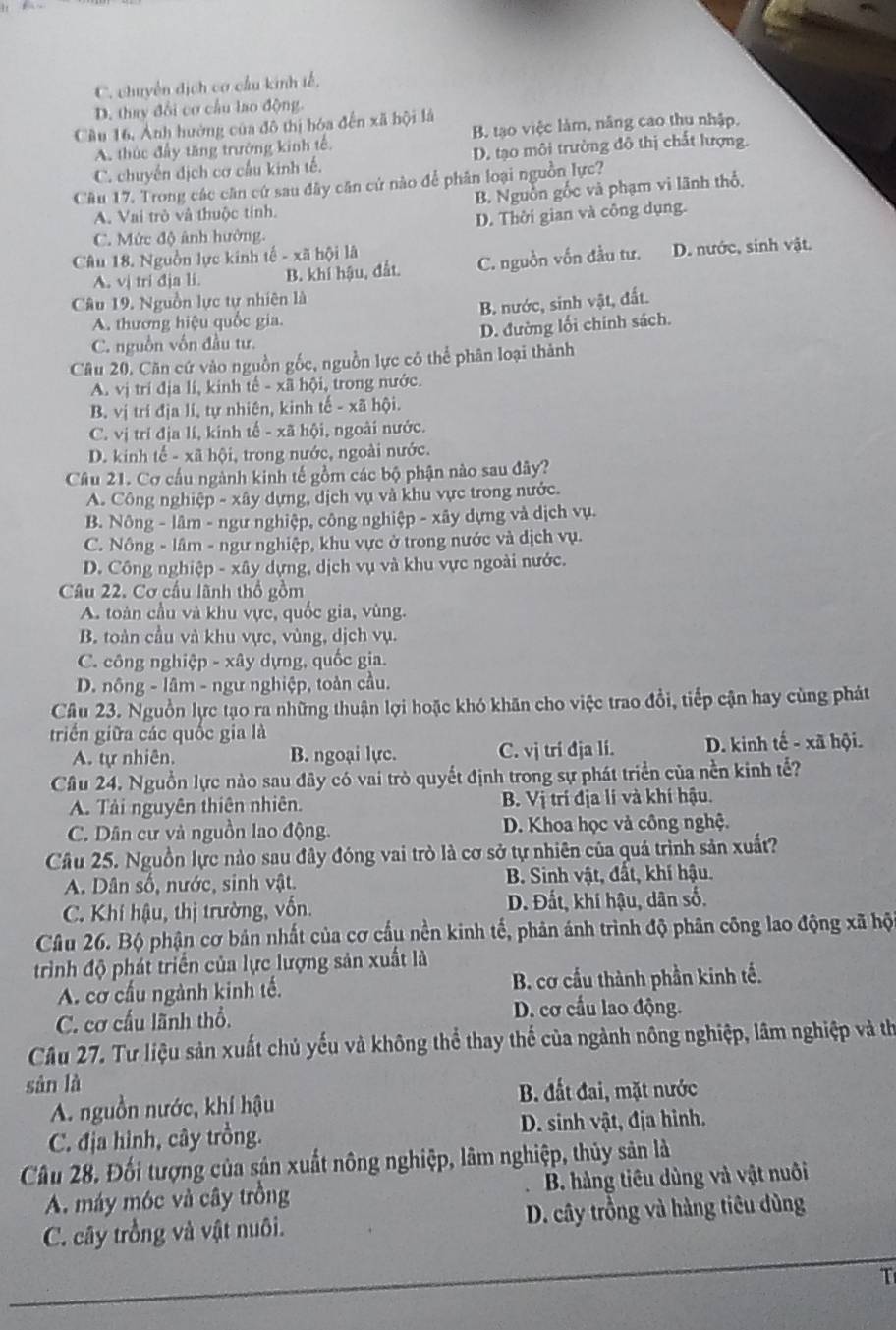 C. chuyển dịch cơ cầu kinh tế.
D. thay đổi cơ cầu lao động.
Cầu 16, Ảnh hưởng của đô thị hóa đến xã bội là
A. thúc đầy tăng trường kinh tế B. tạo việc làm, năng cao thu nhập.
C. chuyển dịch cơ cấu kinh tế. D. tạo môi trường đô thị chất lượng.
Câu 17. Trong các căn cứ sau đây căn cứ nào để phân loại nguồn lực?
A. Vai trò và thuộc tính. B. Nguồn gốc và phạm vi lãnh thổ,
C. Mức độ ảnh hường. D. Thời gian và công dụng.
Câu 18. Nguồn lực kinh tế - xã hội là
A. vị tri đja li. B. khi hậu, đất. C. nguồn vốn đầu tư. D. nước, sinh vật.
Câu 19, Nguồn lực tự nhiên là
B. nước, sinh vật, đất.
A. thương hiệu quốc gia.
D. đường lối chính sách.
C. nguồn vôn đầu tư.
Câu 20. Căn cứ vào nguồn gốc, nguồn lực có thể phân loại thành
A. vị trí địa li, kinh tế - xã hội, trong nước.
B. vị trí địa lí, tự nhiên, kinh tế - xã hội.
C. vị trí địa lí, kinh tế - xã hội, ngoài nước.
D. kinh tế - xã hội, trong nước, ngoài nước.
Câu 21. Cơ cấu ngành kinh tế gồm các bộ phận nào sau đây?
A. Công nghiệp - xây dựng, dịch vụ và khu vực trong nước.
B. Nông - lâm - ngư nghiệp, công nghiệp - xây dựng và dịch vụ.
C. Nông - lâm - ngư nghiệp, khu vực ở trong nước và dịch vụ.
D. Công nghiệp - xây dựng, dịch vụ và khu vực ngoài nước.
Câu 22. Cơ cầu lãnh thổ gồm
A. toàn cầu và khu vực, quốc gia, vùng.
B. toàn cầu và khu vực, vùng, dịch vụ.
C. công nghiệp - xây dựng, quốc gia.
D. nông - lâm - ngư nghiệp, toàn cầu.
Câu 23. Nguồn lực tạo ra những thuận lợi hoặc khó khãn cho việc trao đổi, tiếp cận hay cùng phát
triển giữa các quốc gia là
A. tự nhiên. B. ngoại lực. C. vị tri đja li. D. kinh tế - xã hội.
Câu 24. Nguồn lực nào sau đây có vai trò quyết định trong sự phát triển của nền kinh tế?
A. Tải nguyên thiên nhiên. B. Vị trí địa lí và khí hậu.
C. Dân cư và nguồn lao động. D. Khoa học và công nghệ.
Câu 25. Nguồn lực nào sau đây đóng vai trò là cơ sở tự nhiên của quá trình sản xuất?
A. Dân số, nước, sinh vật. B. Sinh vật, đất, khí hậu.
C. Khí hậu, thị trường, vốn. D. Đất, khí hậu, dân số.
Câu 26. Bộ phận cơ bản nhất của cơ cấu nền kinh tế, phản ánh trình độ phân công lao động xã hộ
trình độ phát triển của lực lượng sản xuất là
A. cơ cầu ngành kinh tế.  B. cơ cầu thành phần kinh tế.
C. cơ cấu lãnh thổ.
D. cơ cầu lao động.
Câu 27. Tư liệu sản xuất chủ yếu và không thể thay thể của ngành nông nghiệp, lâm nghiệp và th
sàn là
A. nguồn nước, khí hậu
B. đất đai, mặt nước
C. địa hình, cây trồng. D. sinh vật, địa hình.
Câu 28. Đối tượng của sản xuất nông nghiệp, lâm nghiệp, thủy sản là
A. máy móc và cây trồng  B. hàng tiêu dùng và vật nuôi
C. cây trồng và vật nuôi.  D. cây trồng và hàng tiêu dùng
T