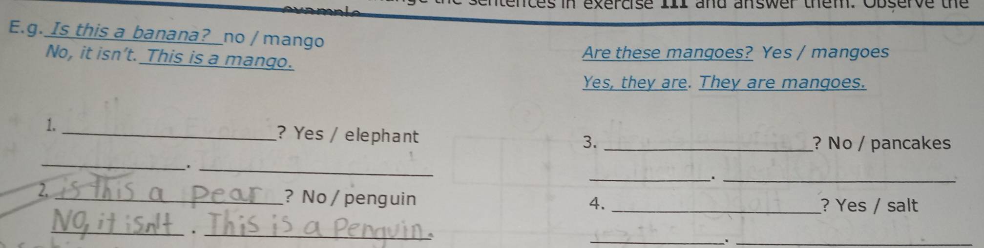 nces in exercise III and answer them. Observe the 
E.g. Is this a banana?_no / mango 
No, it isn’t. This is a mango. Are these mangoes? Yes / mangoes 
Yes, they are. They are mangoes. 
1. _? Yes / elephant 
3. _? No / pancakes 
_ 
__' 
_1 
2, 
_? No / penguin 4. _? Yes / salt 
_ 
_ 
_ 
_ 
^