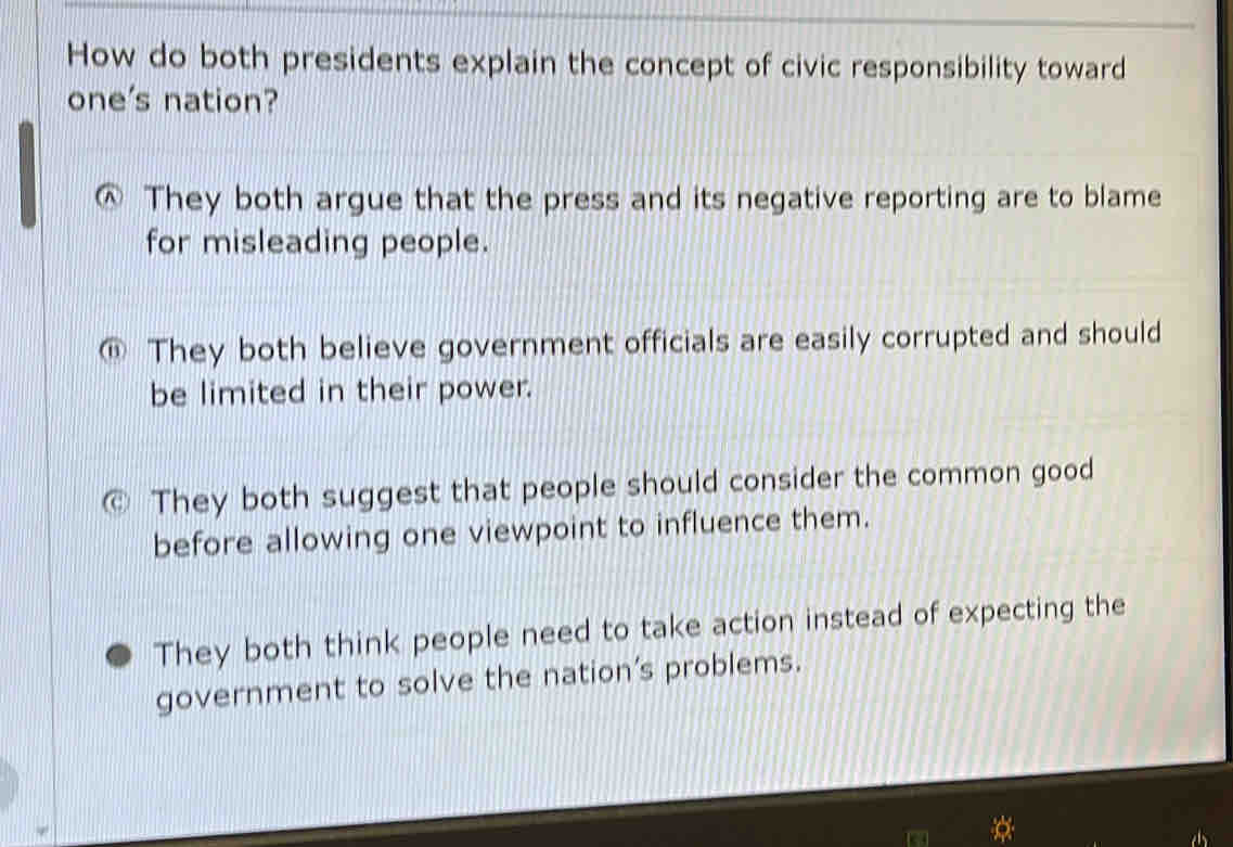 How do both presidents explain the concept of civic responsibility toward
one's nation?
They both argue that the press and its negative reporting are to blame
for misleading people.
They both believe government officials are easily corrupted and should
be limited in their power.
They both suggest that people should consider the common good
before allowing one viewpoint to influence them.
They both think people need to take action instead of expecting the
government to solve the nation’s problems.