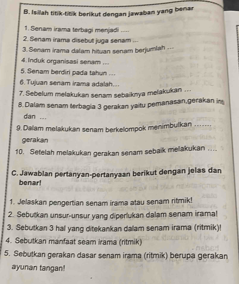 Isilah titik-titik berikut dengan jawaban yang benar 
1.Senam irama terbagi menjadi .... 
2. Senam irama disebut juga senam ... 
3.Senam irama dalam hituan senam berjumlah ... 
4.Induk organisasi senam ... 
5. Senam berdiri pada tahun .. 
6.Tujuan senam irama adalah... 
7. Sebelum melakukan senam sebaiknya melakukan ... 
8.Dalam senam terbagia 3 gerakan yaitu pemanasan,gerakan in 
dan ... 
9. Dalam melakukan senam berkelompok menimbulkan ..... 
gerakan 
10. Setelah melakukan gerakan senam sebaik melakukan …... 
C. Jawablan pertanyan-pertanyaan berikut dengan jelas dan 
benar! 
1. Jelaskan pengertian senam irama atau senam ritmik! 
2. Sebutkan unsur-unsur yang diperlukan dalam senam irama! 
3. Sebutkan 3 hal yang ditekankan dalam senam irama (ritmik)! 
4. Sebutkan manfaat seam irama (ritmik) 
5. Sebutkan gerakan dasar senam irama (ritmik) berupa gerakan 
ayunan tangan!