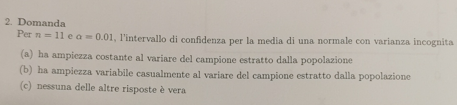 Domanda 
Per n=11 e alpha =0.01 , l’intervallo di confidenza per la media di una normale con varianza incognita 
(a) ha ampiezza costante al variare del campione estratto dalla popolazione 
(b) ha ampiezza variabile casualmente al variare del campione estratto dalla popolazione 
(c) nessuna delle altre risposte è vera