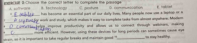 Choose the correct letter to complete the passage
A. software B. Technology C. posture D. communication E. tablet
6_ has become an essential part of our daily lives. Many people now use a laptop or a
_
7 work and study, which makes it easy to complete tasks from almost anywhere. Modern
r
_
B w helps improve productivity and allows us to connect through webinars, making
_
9 more efficient. However, using these devices for long periods can sometimes cause eye
strain, so it is important to take regular breaks and maintain good 1º_ to stay healthy.