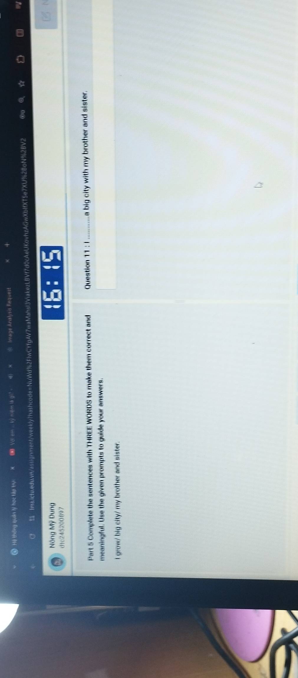 Hệ thống quản lý học tập trự Với em ... kỷ niệm là gi? - 4 × Image Analysis Request 
Ims.ictu.edu.vn/assignment/weekly?hashcode=NuWd%2FIwCYfgAV7waMahsl3ViakezLBVf7d0cAeUKovhzAGwXbIfXT5e7XU%2BoN%2BV2 
☆ 
D 
Nông Mỹ Dung 
dtc245200897 
Part 5 Complete the sentences with THREE WORDS to make them correct and Question 11:1 _a big city with my brother and sister. 
meaningful. Use the given prompts to guide your answers. 
I grow/ big city/ my brother and sister.