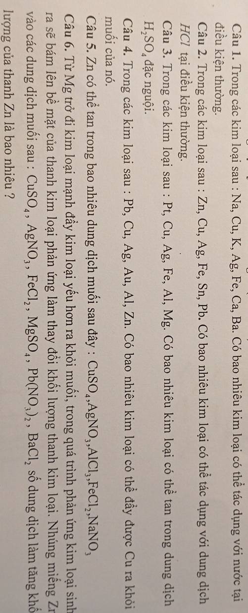 Trong các kim loại sau : Na, Cu, K, Ag, Fe, Ca, Ba. Có bao nhiêu kim loại có thể tác dụng với nước tại 
điều kiện thường. 
Câu 2. Trong các kim loại sau : Zn, Cu, Ag, Fe, Sn, Pb. Có bao nhiêu kim loại có thể tác dụng với dung dịch 
HCl tại điều kiện thường. 
Câu 3. Trong các kim loại sau : Pt, Cu, Ag, Fe, Al, Mg. Có bao nhiêu kim loại có thể tan trong dung dịch
H_2SO_4 đặc nguội. 
Câu 4. Trong các kim loại sau : Pb, Cu, Ag, Au, Al, Zn. Có bao nhiêu kim loại có thể đầy được Cu ra khỏi 
muối của nó. 
Câu 5. Zn có thể tan trong bao nhiêu dung dịch muối sau đây : CuSO_4, AgNO_3, AlCl_3, FeCl_2, NaNO_3
Câu 6. Từ Mg trở đi kim loại mạnh đẩy kim loại yếu hơn ra khỏi muối, trong quá trình phản ứng kim loại sinh 
ra sẽ bám lên bề mặt của thanh kim loại phản ứng làm thay đổi khối lượng thanh kim loại. Nhúng miếng Zư 
vào các dung dịch muối sau : CuSO_4, AgNO_3, FeCl_2, MgSO_4, Pb(NO_3)_2, BaCl_2 số dung dịch làm tăng khố 
lượng của thanh Zn là bao nhiêu ?