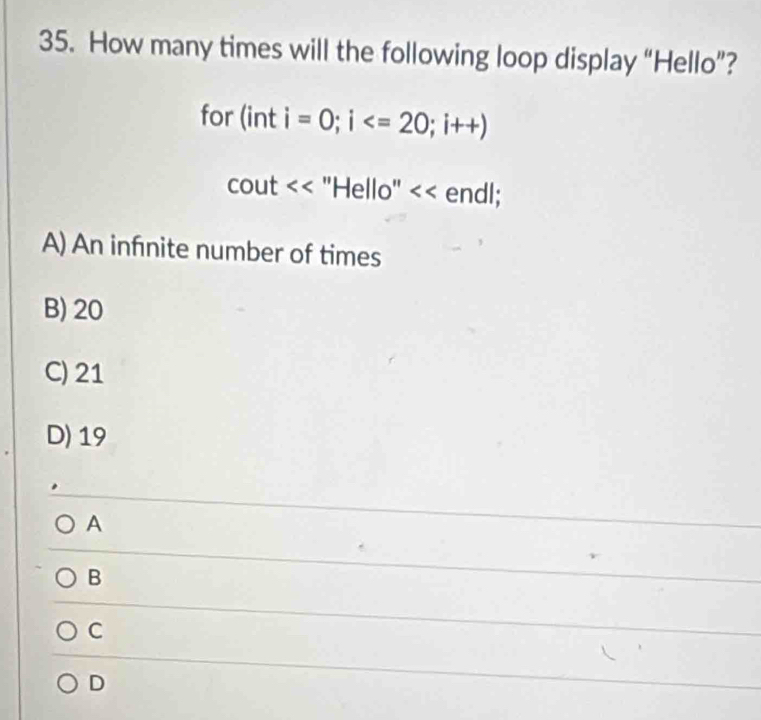 How many times will the following loop display “Hello”?
for (int i=0; i ; i++)
cout "Hello" << endl;
 A) An infnite number of times
B) 20
C) 21
D) 19
A
B
C
D