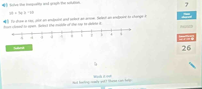 Solve the inequality and graph the solution.
7
10+5q≥ -10 Time 
To draw a ray, plot an endpoint and select an arrow. Select an endpoint to change it elapsed 
ed to open. Select the middle of the ray to delete it. 
PALISED 
out of 100 0 SmartScore 
Submit
26
Work it out 
Not feeling ready yet? These can help: