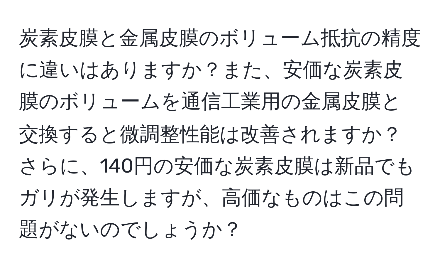 炭素皮膜と金属皮膜のボリューム抵抗の精度に違いはありますか？また、安価な炭素皮膜のボリュームを通信工業用の金属皮膜と交換すると微調整性能は改善されますか？さらに、140円の安価な炭素皮膜は新品でもガリが発生しますが、高価なものはこの問題がないのでしょうか？