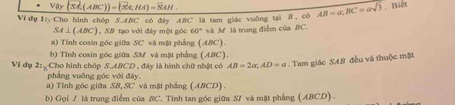 Vậy (SA;(ABC))=(overline SA;HA)=overline SAH. 
Ví dụ 1: Cho hình chóp S. ABC có đáy ABC là tam giác vuông tại B, có AB=a; BC=asqrt(3) 、Biết
SA⊥ (ABC) , SB tạo với đáy một góc 60° và M là trung điểm của BC.
a) Tính cosin góc giữa SC và mặt phẳng (ABC).
b) Tính cosin góc giữa SM và mặt phẳng (ABC).
Ví dụ 2: Cho hình chóp S. ABCD , đáy là hình chữ nhật có AB=2a; AD=a. Tam giác SAB đều vả thuộc mặt
phẳng vuông góc với đáy.
a) Tính góc giữa SB, SC và mặt phẳng (ABCD).
b) Gọi / là trung điểm của BC. Tính tan góc giữa SI và mặt phẳng (ABCD).