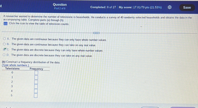 Question Completed: 8 o 2n My score: 17.01/79 pts (21.53% ) Save
Part 2 of 8
A researcher wanted to determine the number of televisions in households. He conducts a survey of 40 randomly selected households and obtains the data in the
accompanying table. Complete parts (a) through (h)
= Click the icon to view the table of television counts
A. The given data are continuous because they can only have whole number values
B. The given data are continuous because they can take on any real value.
C. The given data are discrete because they can only have whole number values.
D. The given data are discrete because they can take on any real value.
(b) Construct a frequency distribution of the data.