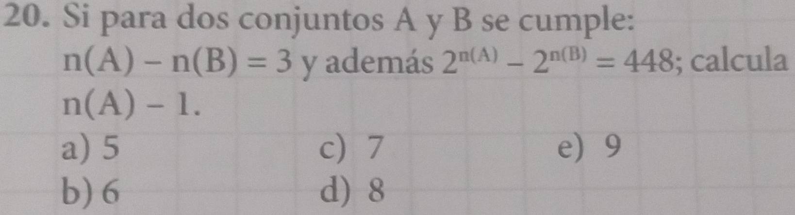 Si para dos conjuntos A y B se cumple:
n(A)-n(B)=3 y además 2^(n(A))-2^(n(B))=448; calcula
n(A)-1.
a) 5 c) 7 e) 9
b) 6 d) 8